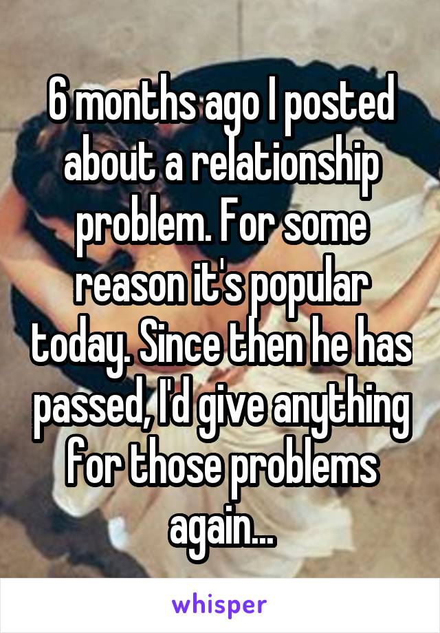 6 months ago I posted about a relationship problem. For some reason it's popular today. Since then he has passed, I'd give anything for those problems again...