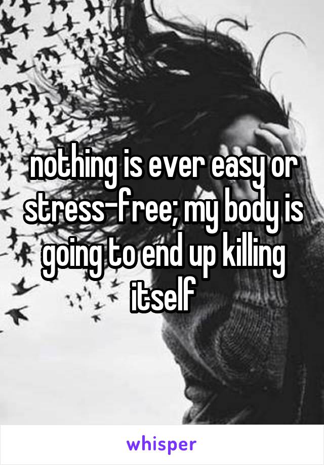 nothing is ever easy or stress-free; my body is going to end up killing itself