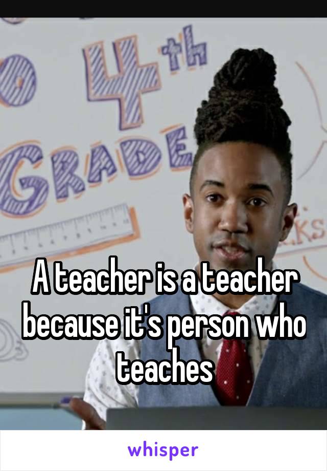 



A teacher is a teacher because it's person who teaches