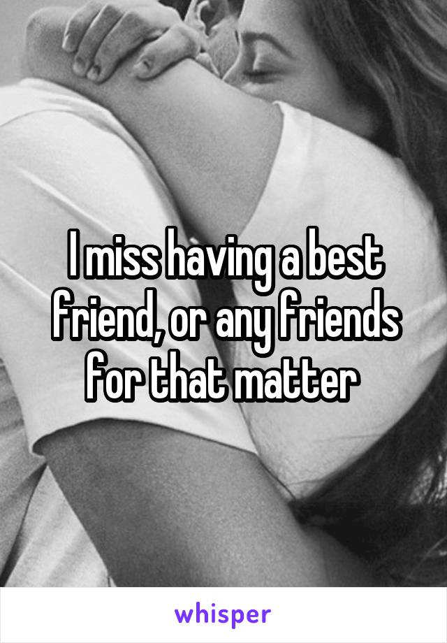 I miss having a best friend, or any friends for that matter 