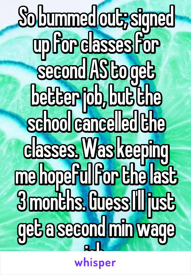 So bummed out; signed up for classes for second AS to get better job, but the school cancelled the classes. Was keeping me hopeful for the last 3 months. Guess I'll just get a second min wage job.