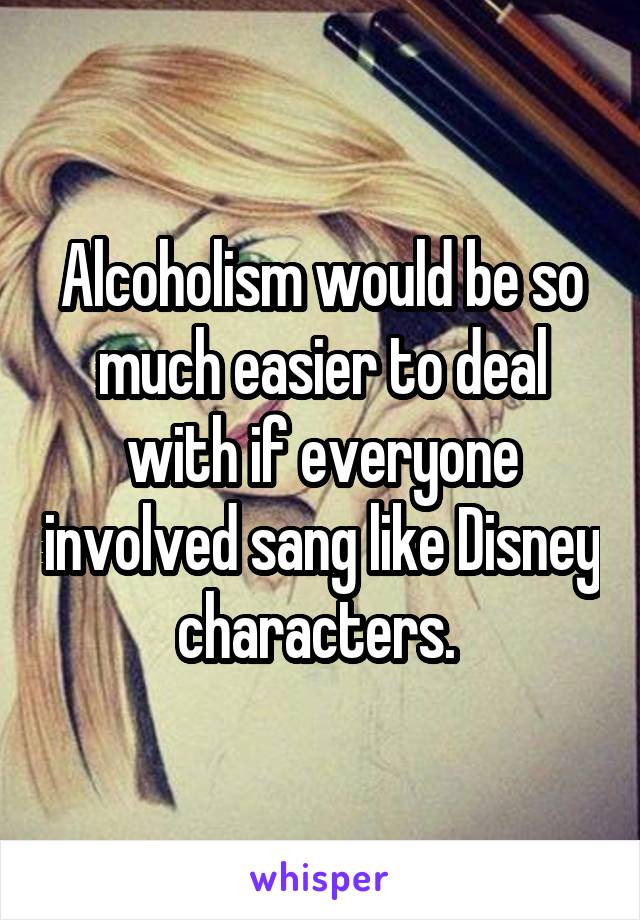 Alcoholism would be so much easier to deal with if everyone involved sang like Disney characters. 