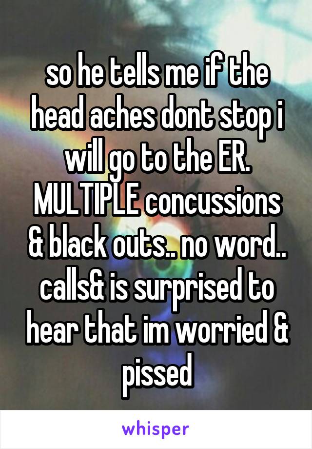 so he tells me if the head aches dont stop i will go to the ER.
MULTIPLE concussions & black outs.. no word.. calls& is surprised to hear that im worried & pissed
