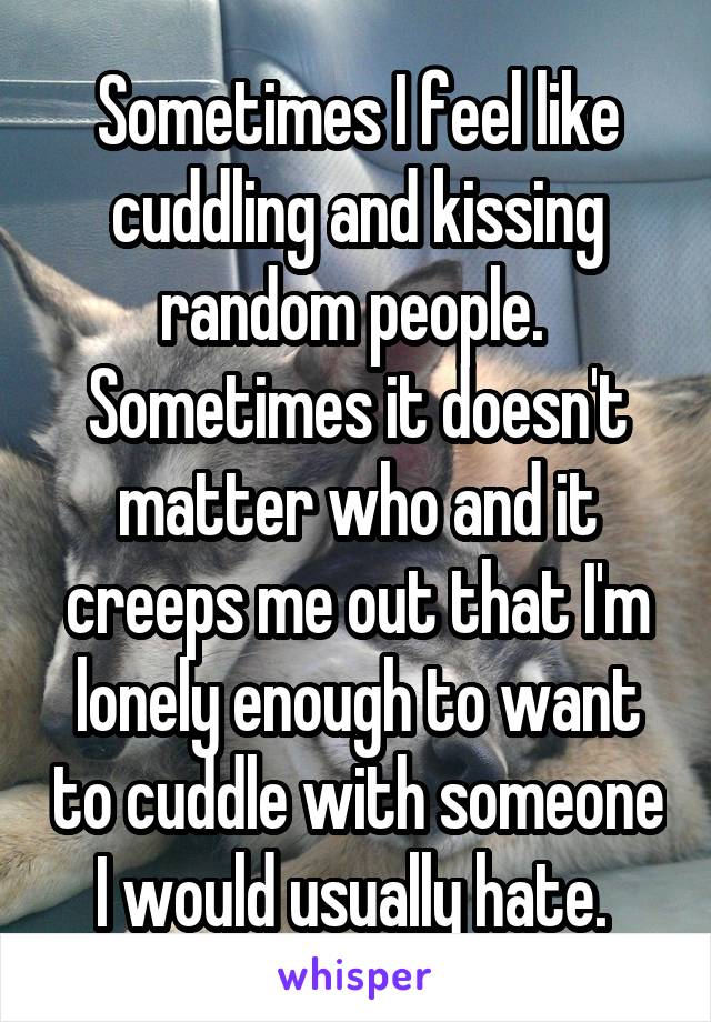Sometimes I feel like cuddling and kissing random people.  Sometimes it doesn't matter who and it creeps me out that I'm lonely enough to want to cuddle with someone I would usually hate. 