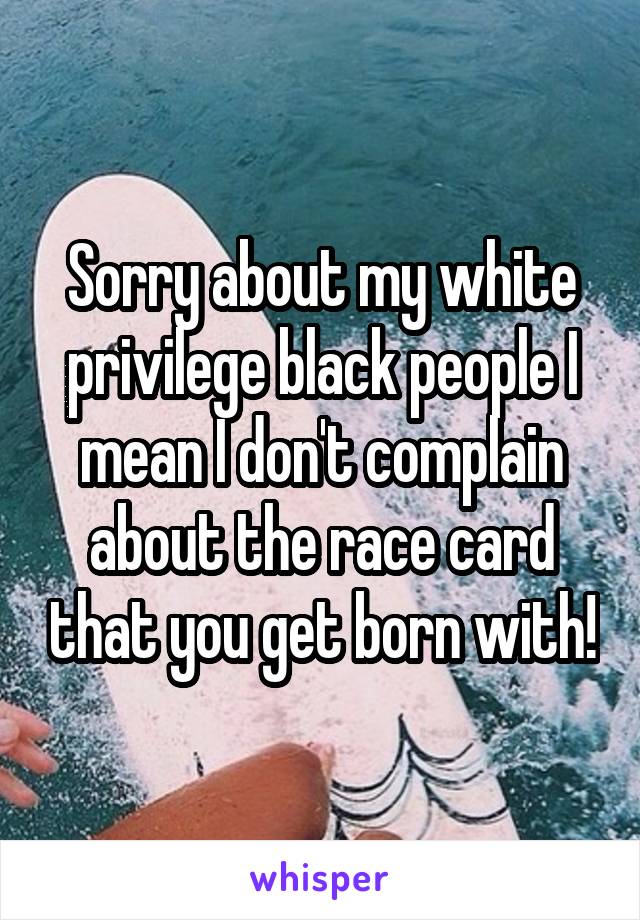 Sorry about my white privilege black people I mean I don't complain about the race card that you get born with!