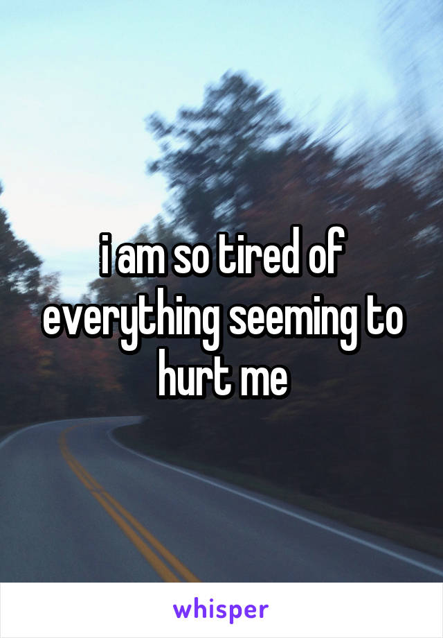 i am so tired of everything seeming to hurt me