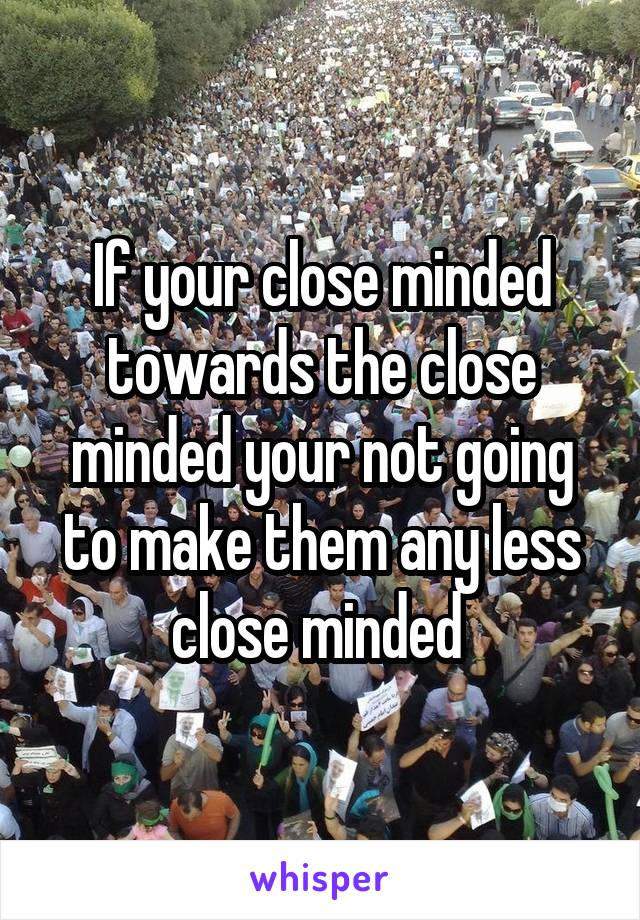 If your close minded towards the close minded your not going to make them any less close minded 