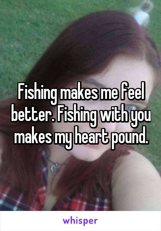 Fishing makes me feel better. Fishing with you makes my heart pound.