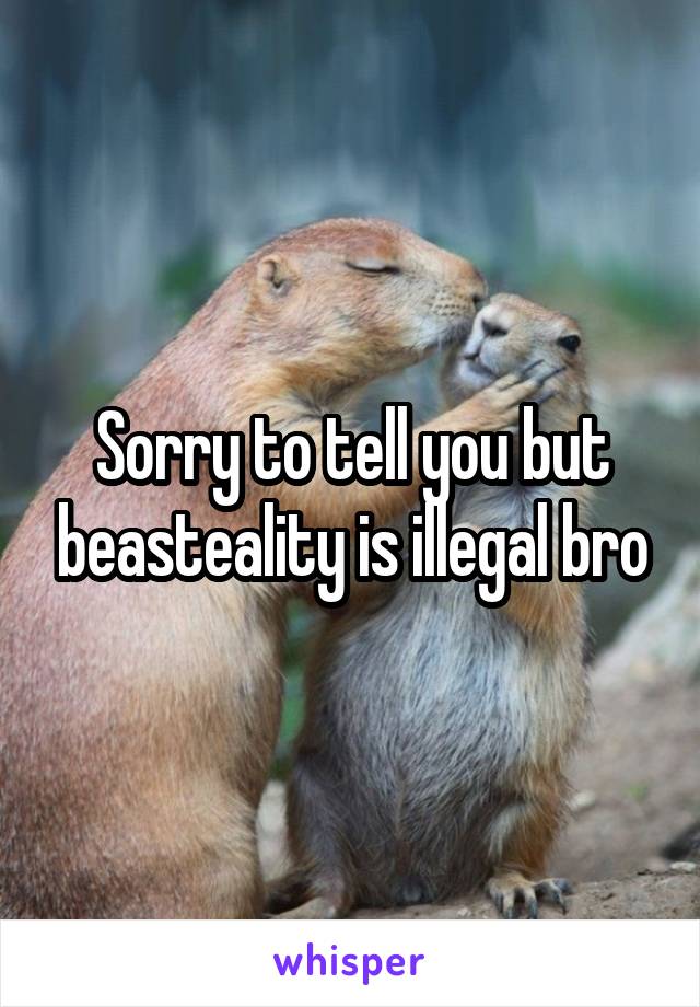 Sorry to tell you but beasteality is illegal bro