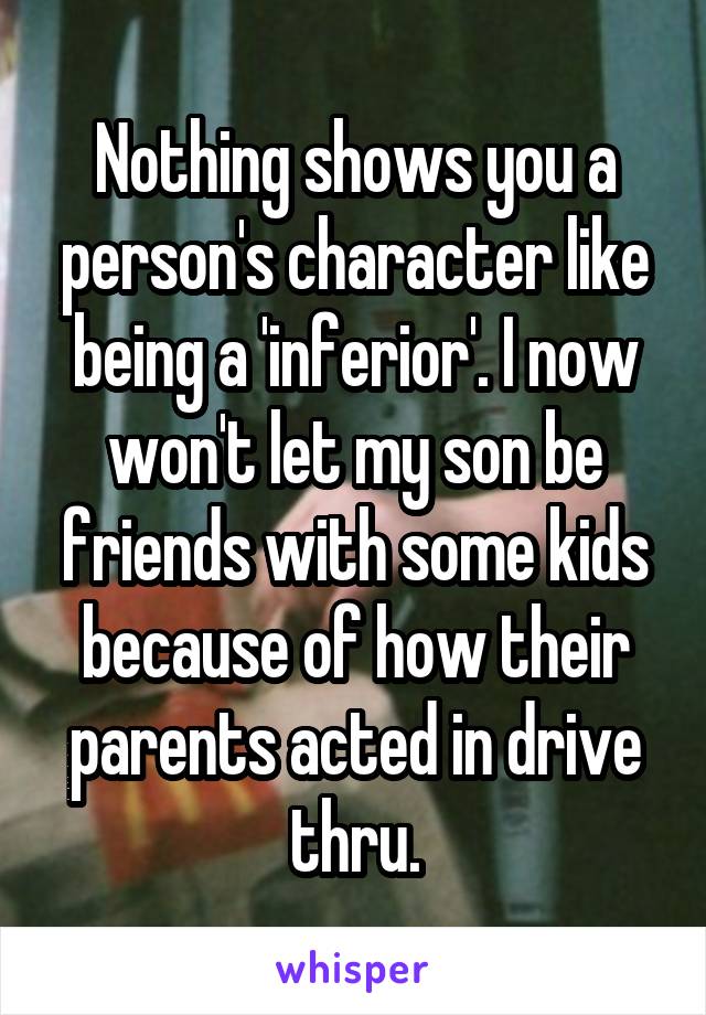 Nothing shows you a person's character like being a 'inferior'. I now won't let my son be friends with some kids because of how their parents acted in drive thru.