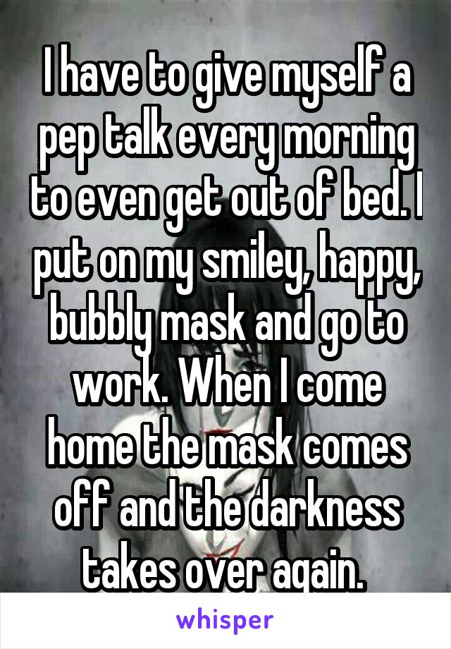 I have to give myself a pep talk every morning to even get out of bed. I put on my smiley, happy, bubbly mask and go to work. When I come home the mask comes off and the darkness takes over again. 