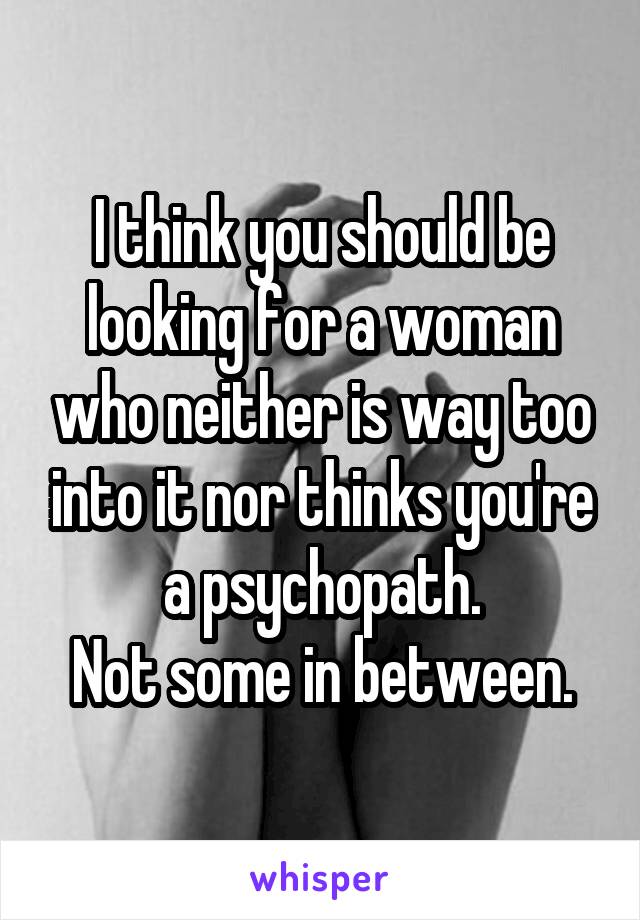 I think you should be looking for a woman who neither is way too into it nor thinks you're a psychopath.
Not some in between.