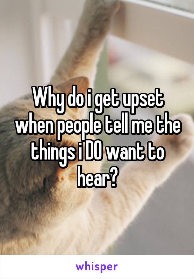Why do i get upset when people tell me the things i DO want to hear?