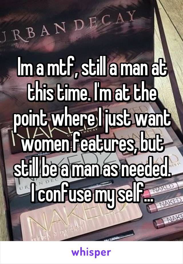 Im a mtf, still a man at this time. I'm at the point where I just want women features, but still be a man as needed. I confuse my self...