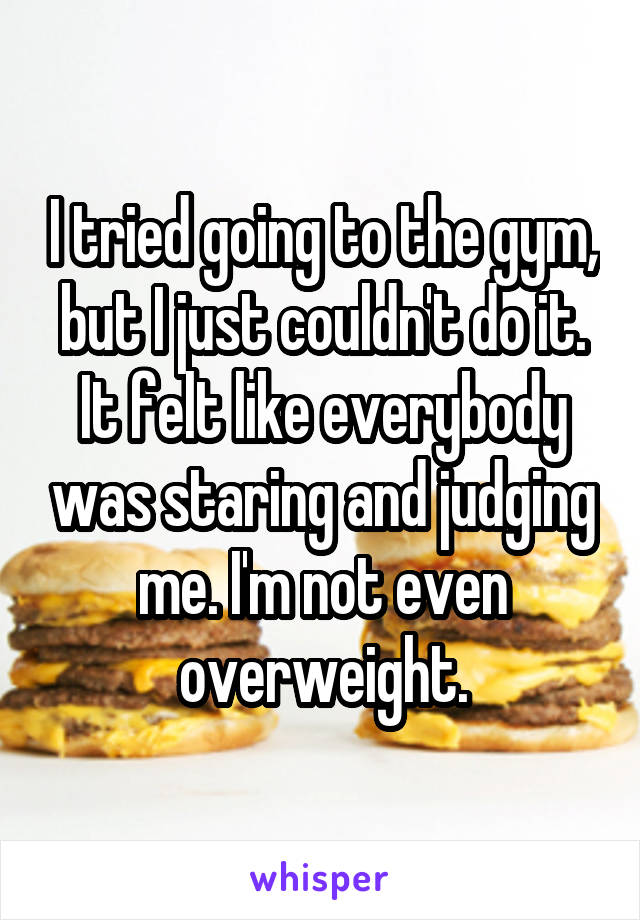 I tried going to the gym, but I just couldn't do it. It felt like everybody was staring and judging me. I'm not even overweight.