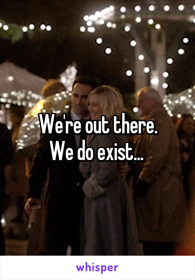 We're out there.
We do exist... 