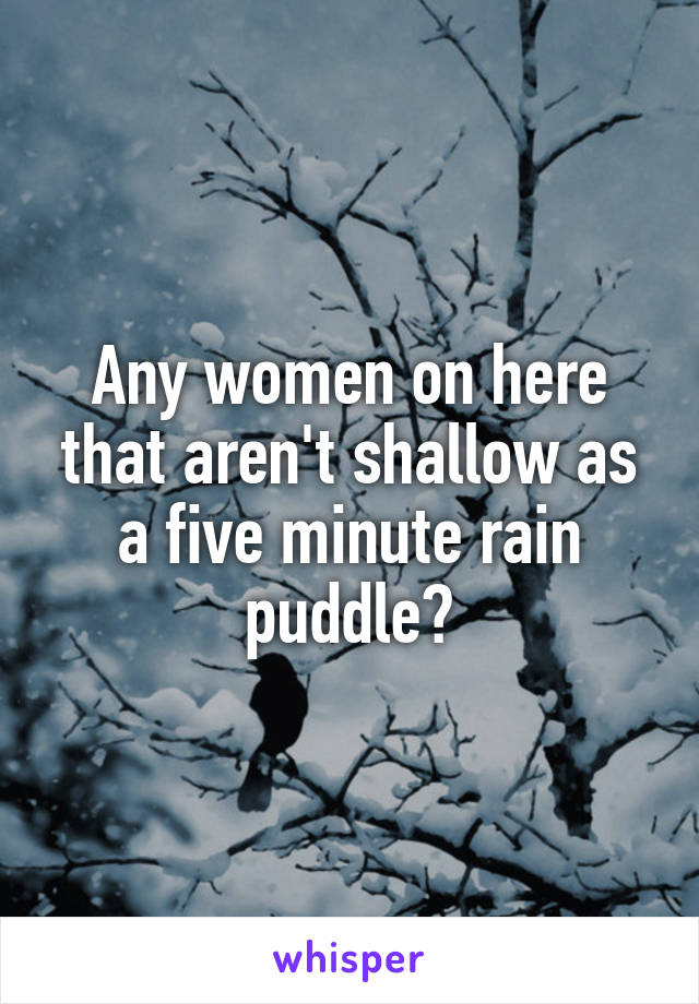 Any women on here that aren't shallow as a five minute rain puddle?