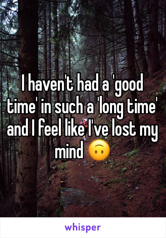 I haven't had a 'good time' in such a 'long time' and I feel like I've lost my mind 🙃 