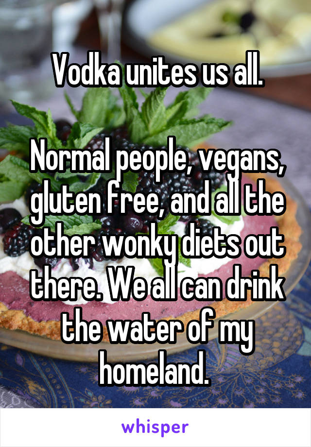 Vodka unites us all.

Normal people, vegans, gluten free, and all the other wonky diets out there. We all can drink the water of my homeland. 