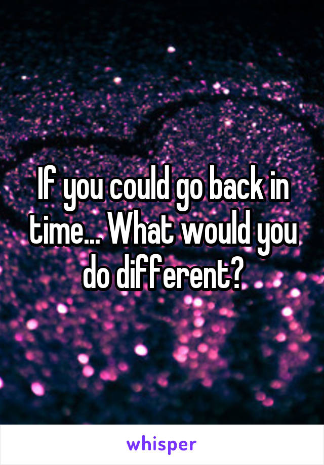 If you could go back in time... What would you do different?