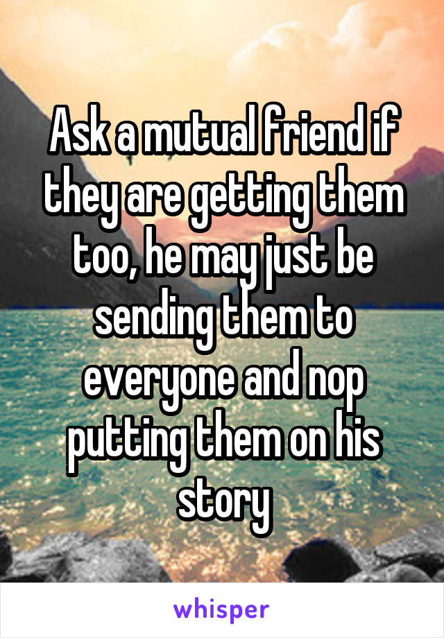 Ask a mutual friend if they are getting them too, he may just be sending them to everyone and nop putting them on his story