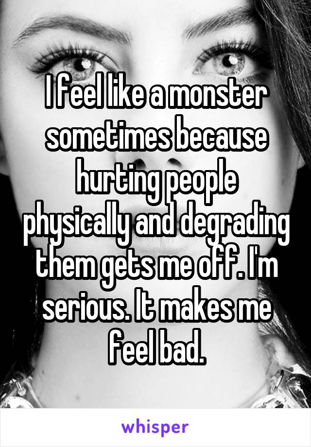 I feel like a monster sometimes because hurting people physically and degrading them gets me off. I'm serious. It makes me feel bad.