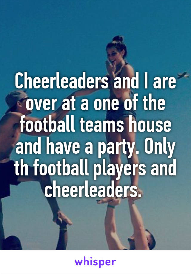 Cheerleaders and I are over at a one of the football teams house and have a party. Only th football players and cheerleaders. 