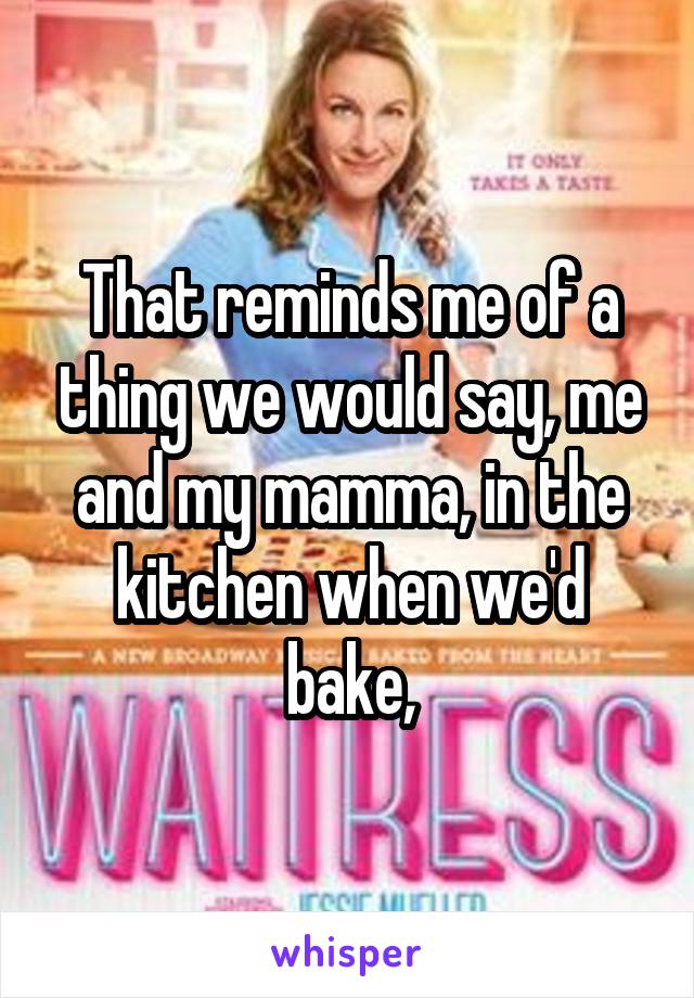 That reminds me of a thing we would say, me and my mamma, in the kitchen when we'd bake,