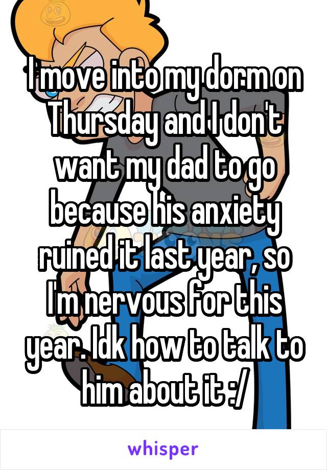 I move into my dorm on Thursday and I don't want my dad to go because his anxiety ruined it last year, so I'm nervous for this year. Idk how to talk to him about it :/