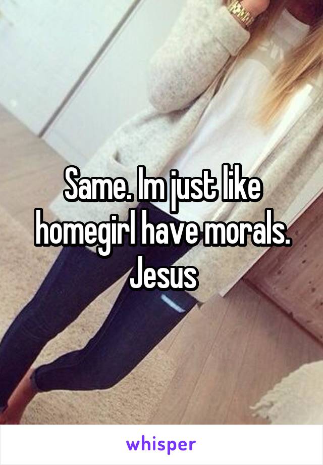 Same. Im just like homegirl have morals. Jesus