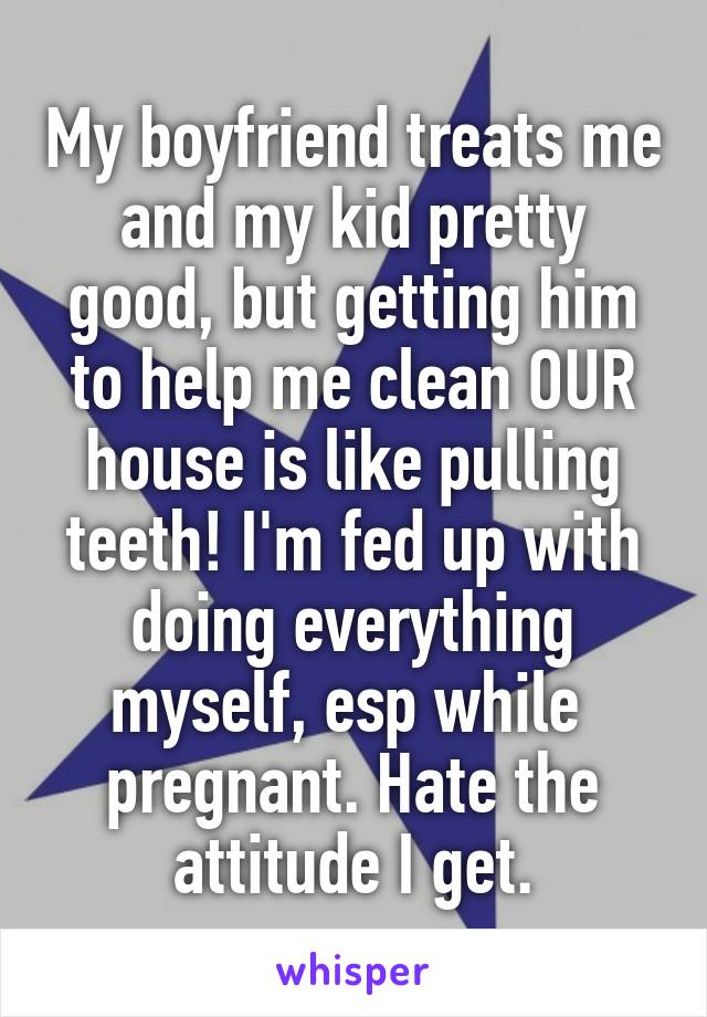 My boyfriend treats me and my kid pretty good, but getting him to help me clean OUR house is like pulling teeth! I'm fed up with doing everything myself, esp while  pregnant. Hate the attitude I get.