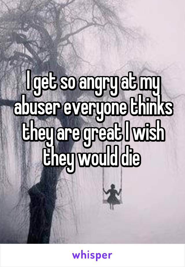 I get so angry at my abuser everyone thinks they are great I wish they would die 
