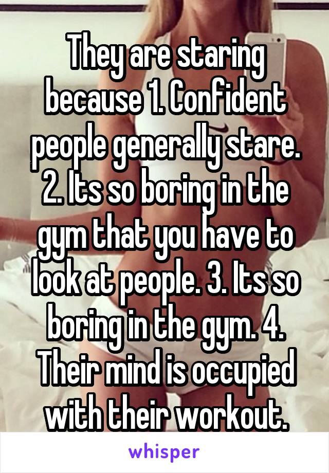 They are staring because 1. Confident people generally stare. 2. Its so boring in the gym that you have to look at people. 3. Its so boring in the gym. 4. Their mind is occupied with their workout.