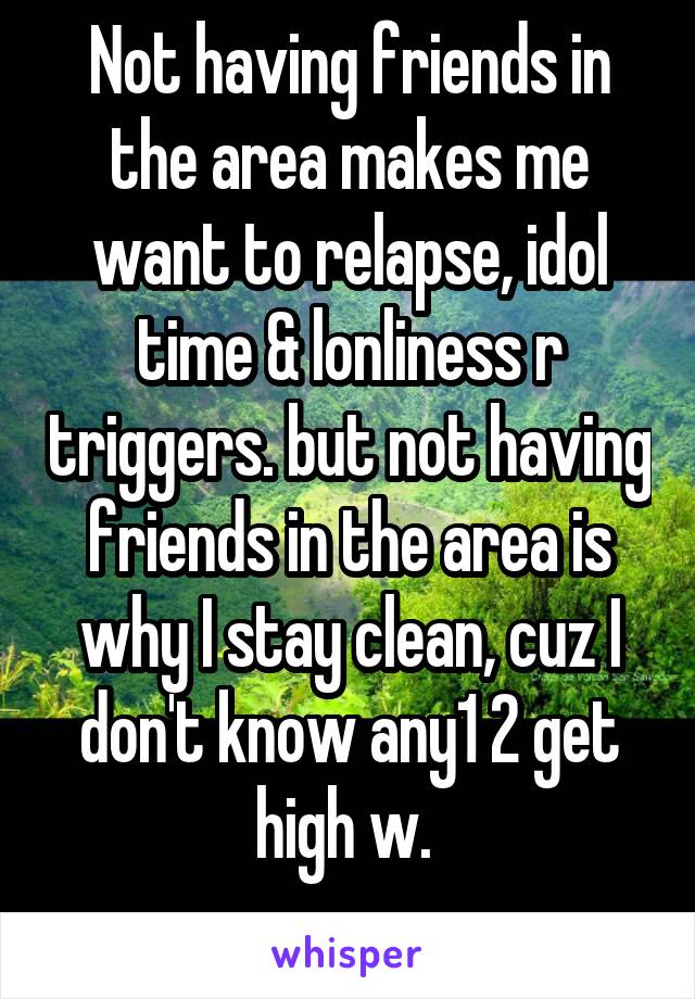 Not having friends in the area makes me want to relapse, idol time & lonliness r triggers. but not having friends in the area is why I stay clean, cuz I don't know any1 2 get high w. 
