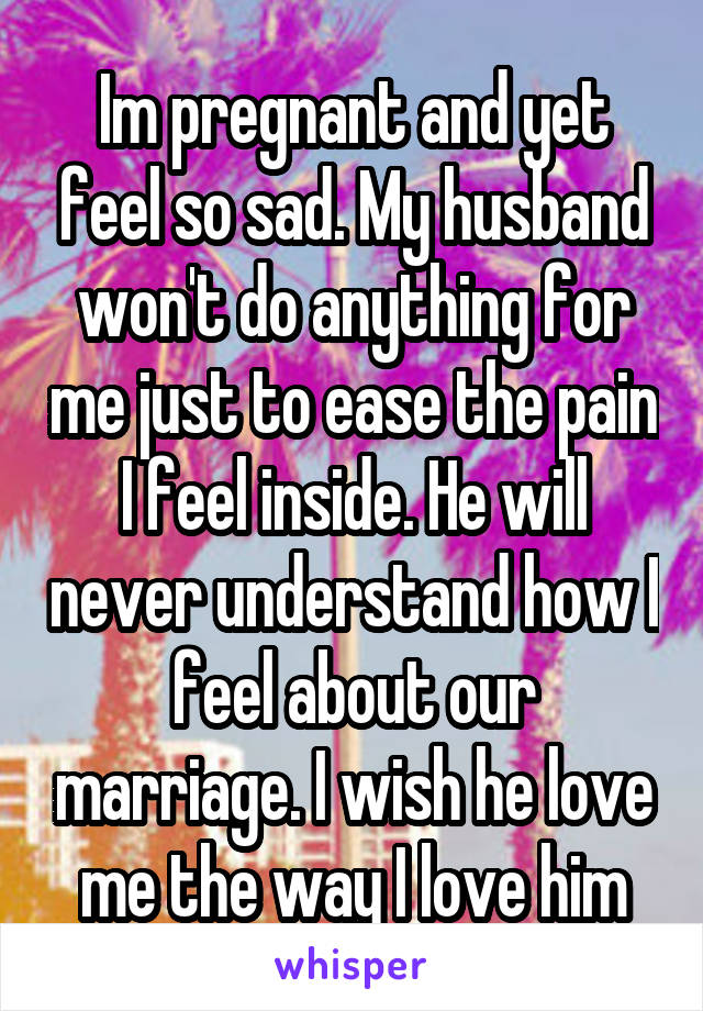 Im pregnant and yet feel so sad. My husband won't do anything for me just to ease the pain I feel inside. He will never understand how I feel about our marriage. I wish he love me the way I love him