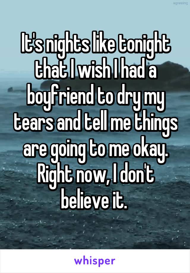 It's nights like tonight that I wish I had a boyfriend to dry my tears and tell me things are going to me okay. Right now, I don't believe it. 
