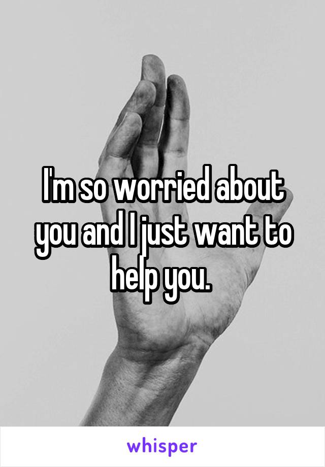 I'm so worried about you and I just want to help you. 