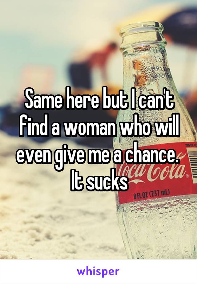 Same here but I can't find a woman who will even give me a chance.  It sucks