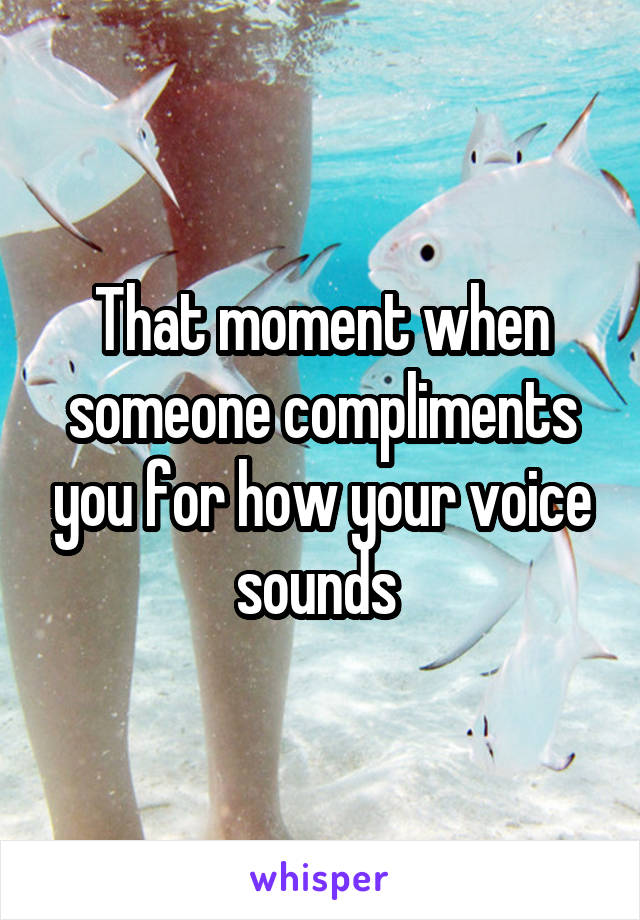 That moment when someone compliments you for how your voice sounds 