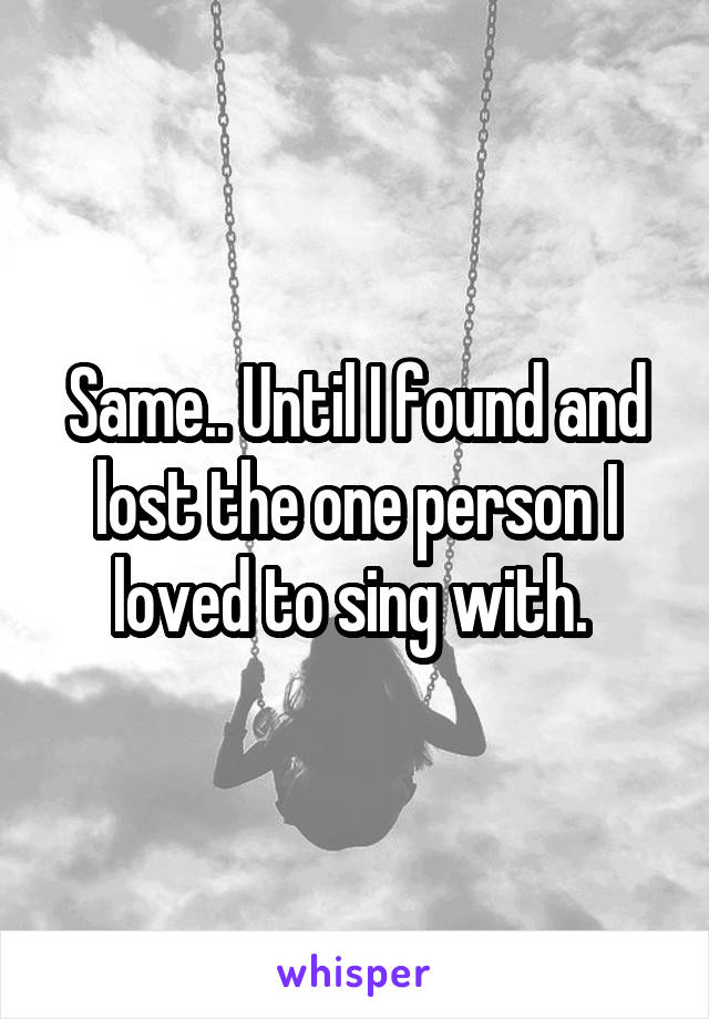 Same.. Until I found and lost the one person I loved to sing with. 