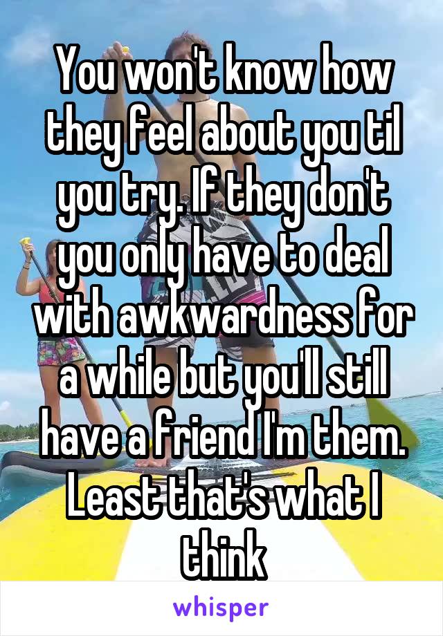 You won't know how they feel about you til you try. If they don't you only have to deal with awkwardness for a while but you'll still have a friend I'm them. Least that's what I think