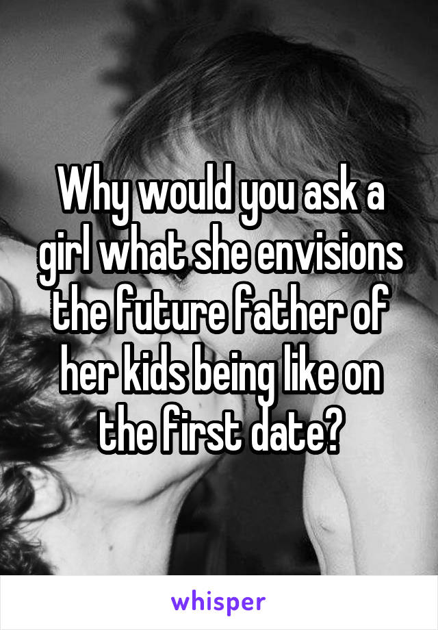 Why would you ask a girl what she envisions the future father of her kids being like on the first date?