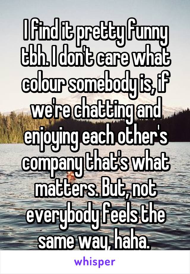I find it pretty funny tbh. I don't care what colour somebody is, if we're chatting and enjoying each other's company that's what matters. But, not everybody feels the same way, haha. 
