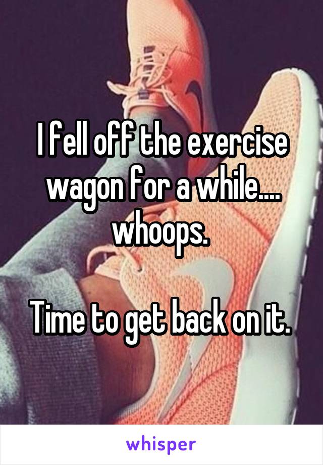 I fell off the exercise wagon for a while.... whoops. 

Time to get back on it. 