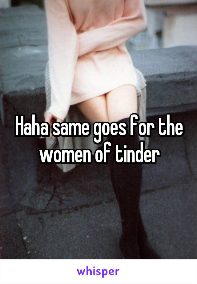 Haha same goes for the women of tinder