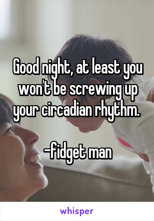 Good night, at least you won't be screwing up your circadian rhythm. 

-fidget man