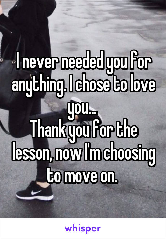 I never needed you for anything. I chose to love you... 
Thank you for the lesson, now I'm choosing to move on. 