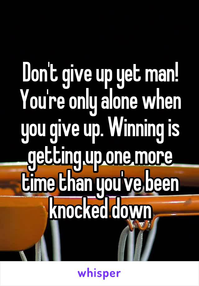 Don't give up yet man! You're only alone when you give up. Winning is getting up one more time than you've been knocked down