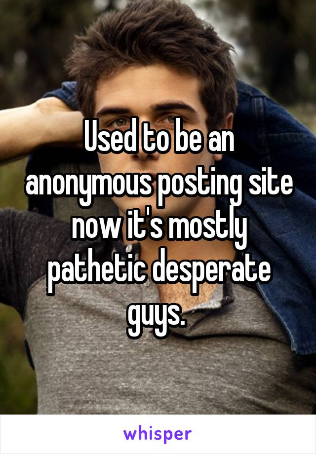 Used to be an anonymous posting site now it's mostly pathetic desperate guys. 