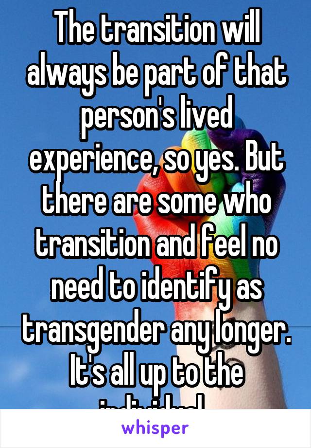 The transition will always be part of that person's lived experience, so yes. But there are some who transition and feel no need to identify as transgender any longer. It's all up to the individual. 